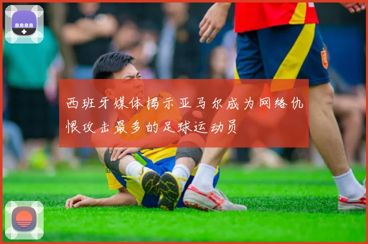 西班牙媒体揭示亚马尔成为网络仇恨攻击最多的足球运动员