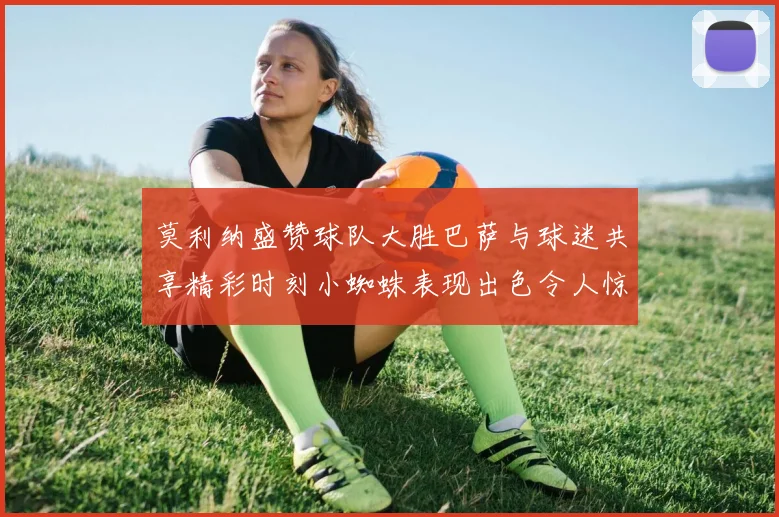 莫利纳盛赞球队大胜巴萨与球迷共享精彩时刻小蜘蛛表现出色令人惊艳
