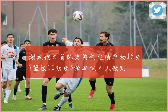 谢泼德火箭队史再创佳绩单场15分7篮板10助攻5抢断仅六人做到