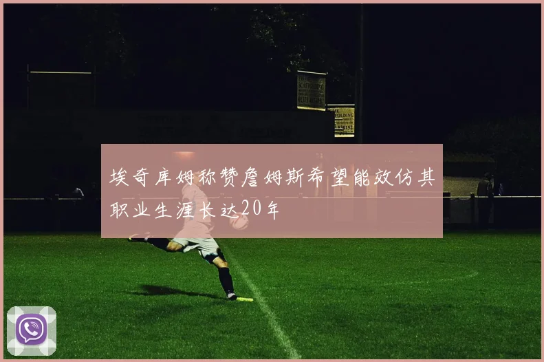 埃奇库姆称赞詹姆斯希望能效仿其职业生涯长达20年