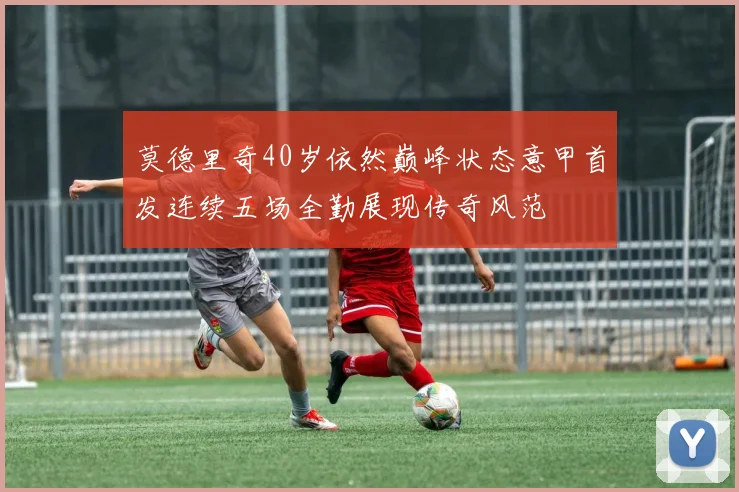莫德里奇40岁依然巅峰状态意甲首发连续五场全勤展现传奇风范
