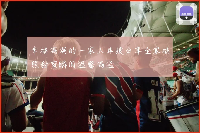 幸福满满的一家人库嫂分享全家福照甜蜜瞬间温馨满溢