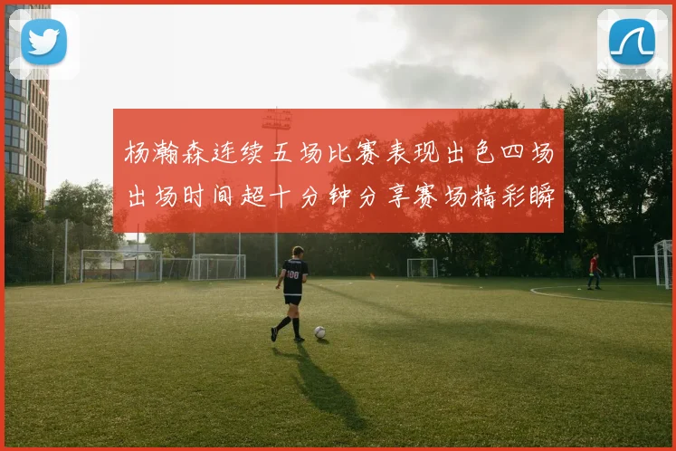 杨瀚森连续五场比赛表现出色四场出场时间超十分钟分享赛场精彩瞬间