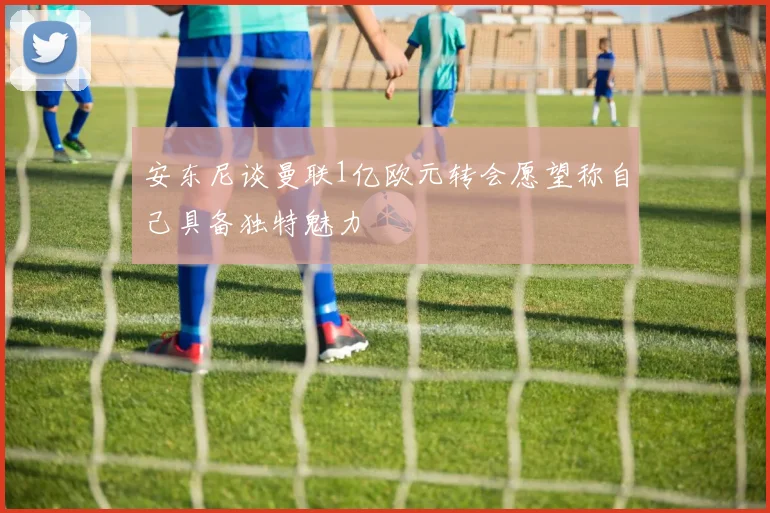 安东尼谈曼联1亿欧元转会愿望称自己具备独特魅力
