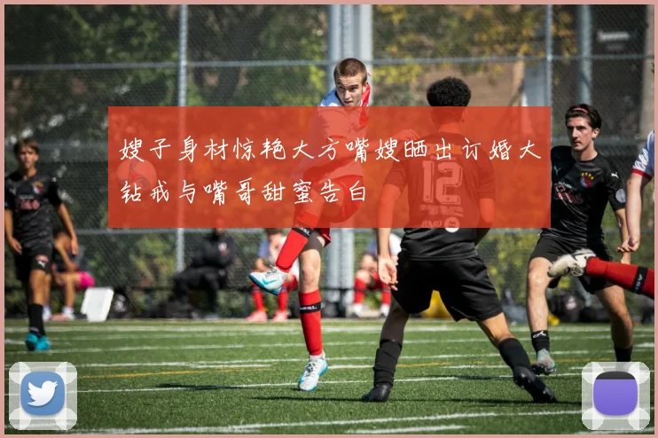 嫂子身材惊艳大方嘴嫂晒出订婚大钻戒与嘴哥甜蜜告白