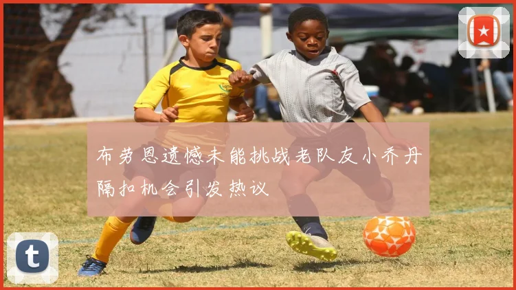 布劳恩遗憾未能挑战老队友小乔丹隔扣机会引发热议