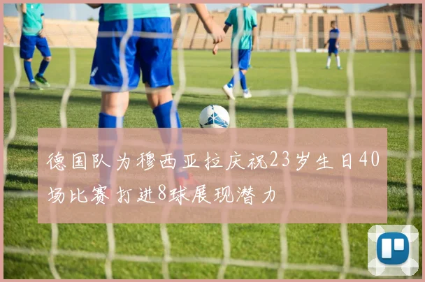 德国队为穆西亚拉庆祝23岁生日40场比赛打进8球展现潜力