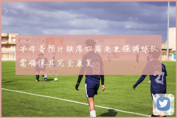 字母哥预计缺席四周老里强调球队需确保其完全康复