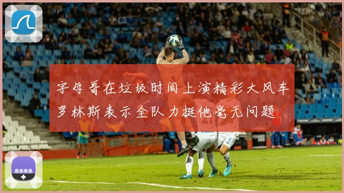 字母哥在垃圾时间上演精彩大风车罗林斯表示全队力挺他毫无问题