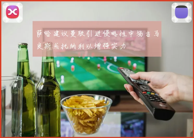 萨哈建议曼联引进侵略性中场吉马良斯或托纳利以增强实力