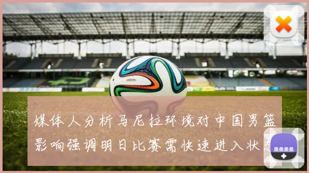 媒体人分析马尼拉环境对中国男篮影响强调明日比赛需快速进入状态