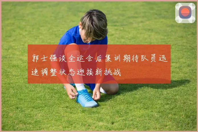 郭士强谈全运会后集训期待队员迅速调整状态迎接新挑战