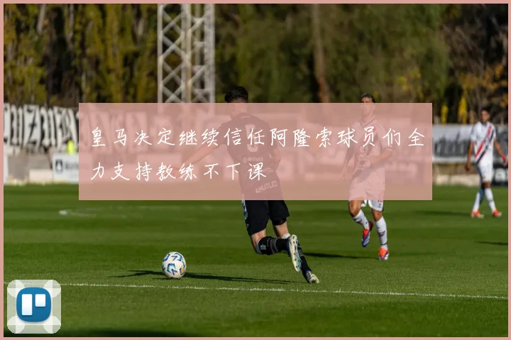 皇马决定继续信任阿隆索球员们全力支持教练不下课