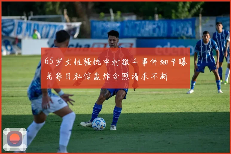 65岁女性骚扰中村敬斗事件细节曝光每日私信轰炸合照请求不断