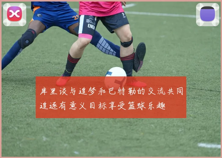 库里谈与追梦和巴特勒的交流共同追逐有意义目标享受篮球乐趣