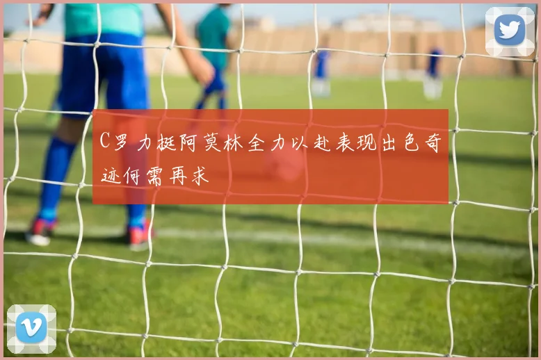 C罗力挺阿莫林全力以赴表现出色奇迹何需再求