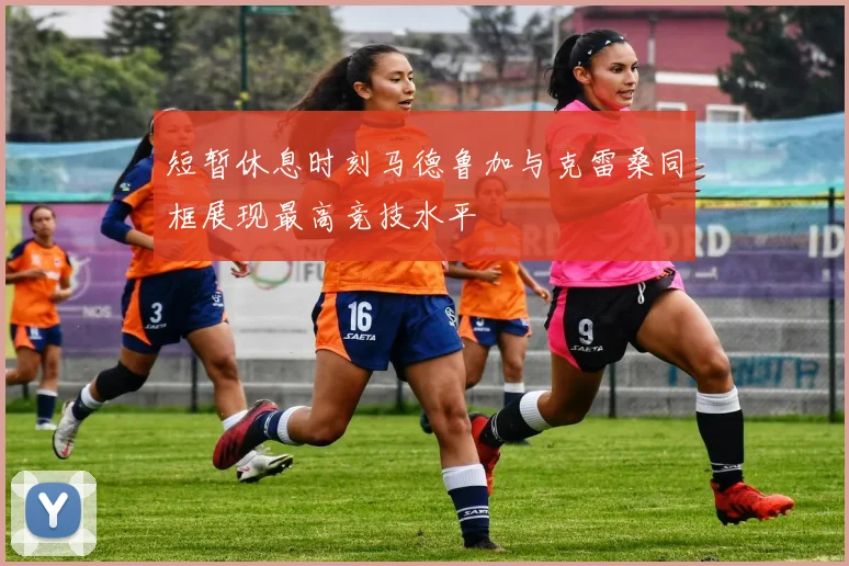 短暂休息时刻马德鲁加与克雷桑同框展现最高竞技水平