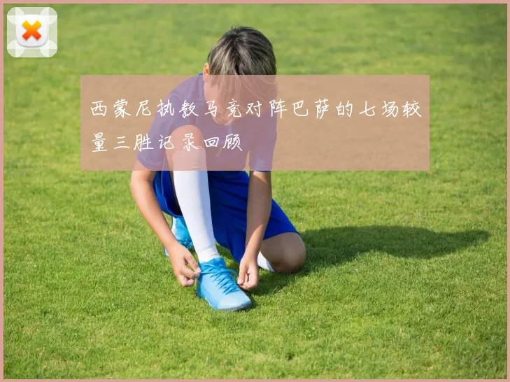 西蒙尼执教马竞对阵巴萨的七场较量三胜记录回顾