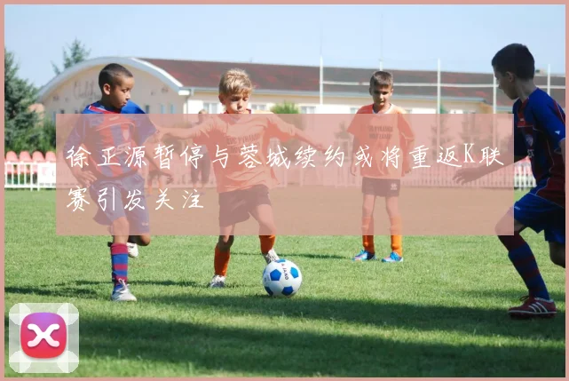 徐正源暂停与蓉城续约或将重返K联赛引发关注