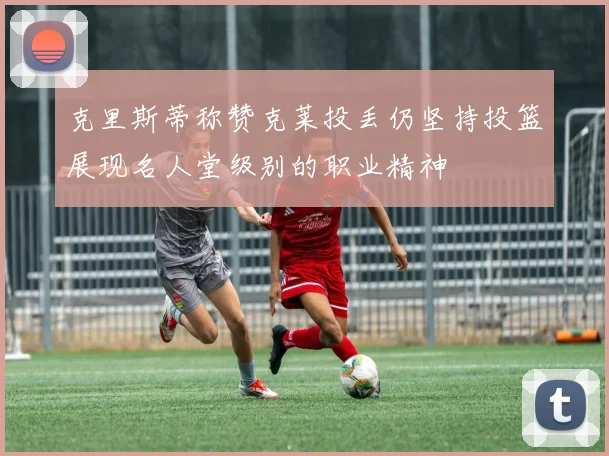 克里斯蒂称赞克莱投丢仍坚持投篮展现名人堂级别的职业精神