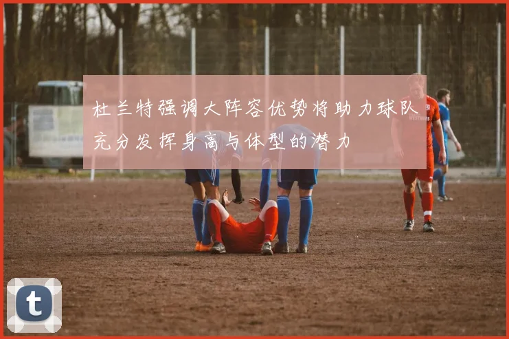 杜兰特强调大阵容优势将助力球队充分发挥身高与体型的潜力
