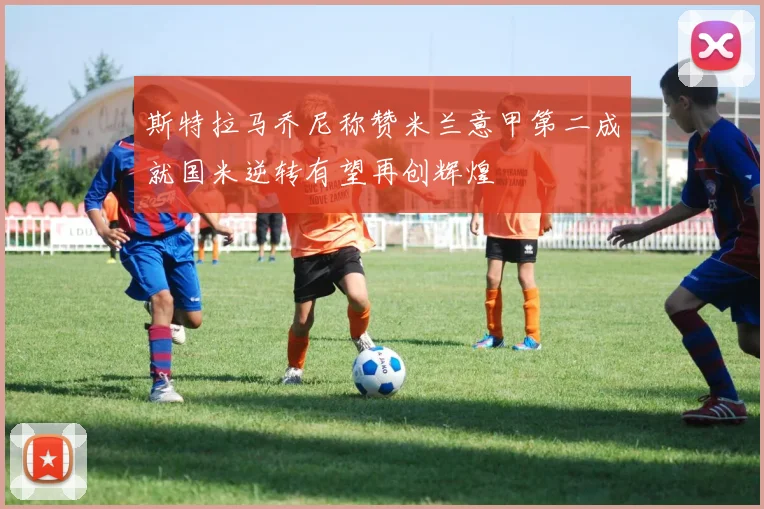 斯特拉马乔尼称赞米兰意甲第二成就国米逆转有望再创辉煌
