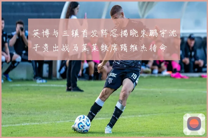 英博与三镇首发阵容揭晓朱鹏宇沈子贵出战马莱莱缺席隋维杰待命