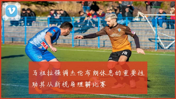 马祖拉强调杰伦布朗休息的重要性助其从新视角理解比赛